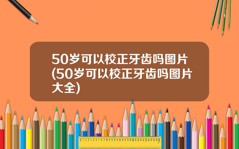 50岁可以校正牙齿吗图片(50岁可以校正牙齿吗图片大全)