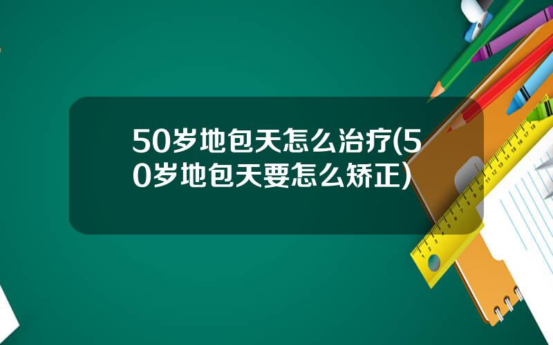 50岁地包天怎么治疗(50岁地包天要怎么矫正)