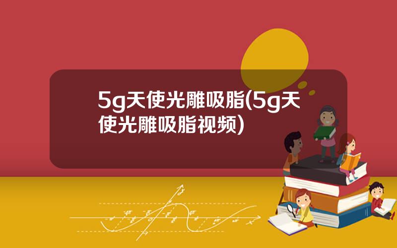 5g天使光雕吸脂(5g天使光雕吸脂视频)