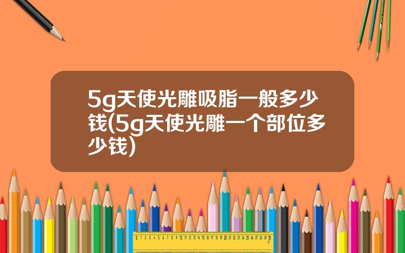 5g天使光雕吸脂一般多少钱(5g天使光雕一个部位多少钱)