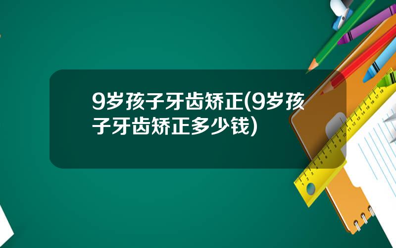9岁孩子牙齿矫正(9岁孩子牙齿矫正多少钱)