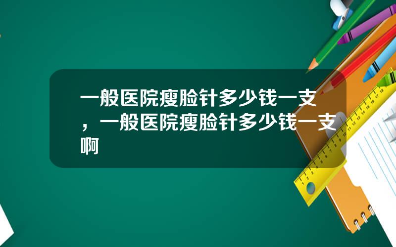 一般医院瘦脸针多少钱一支，一般医院瘦脸针多少钱一支啊
