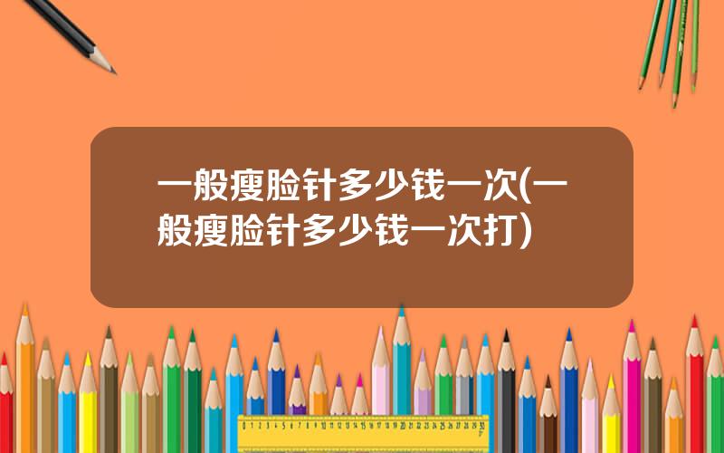 一般瘦脸针多少钱一次(一般瘦脸针多少钱一次打)