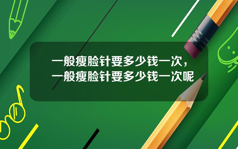 一般瘦脸针要多少钱一次，一般瘦脸针要多少钱一次呢