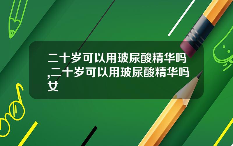 二十岁可以用玻尿酸精华吗,二十岁可以用玻尿酸精华吗女