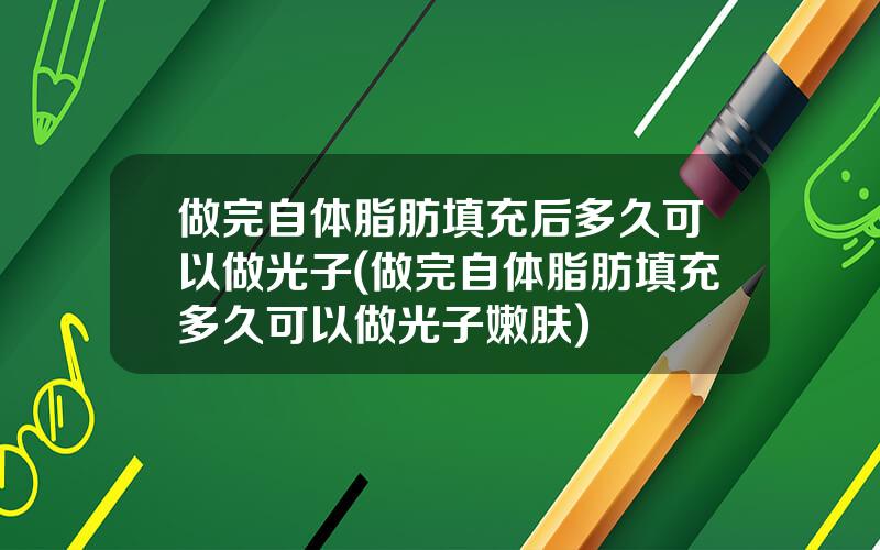 做完自体脂肪填充后多久可以做光子(做完自体脂肪填充多久可以做光子嫩肤)