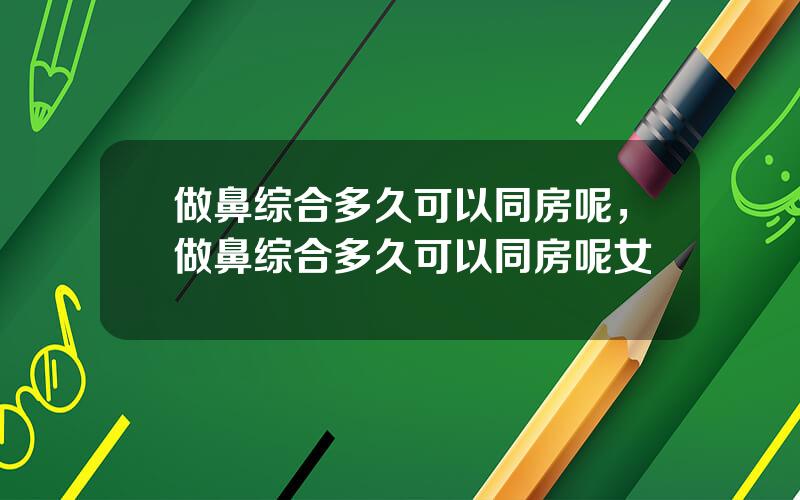 做鼻综合多久可以同房呢，做鼻综合多久可以同房呢女