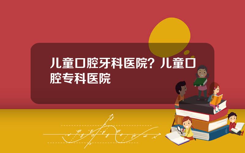 儿童口腔牙科医院？儿童口腔专科医院