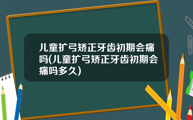 儿童扩弓矫正牙齿初期会痛吗(儿童扩弓矫正牙齿初期会痛吗多久)