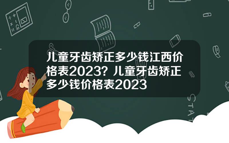 儿童牙齿矫正多少钱江西价格表2023？儿童牙齿矫正多少钱价格表2023
