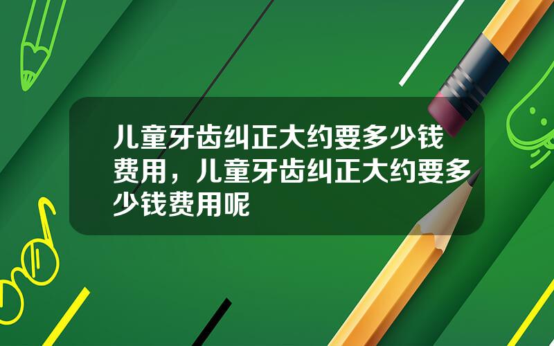 儿童牙齿纠正大约要多少钱费用，儿童牙齿纠正大约要多少钱费用呢