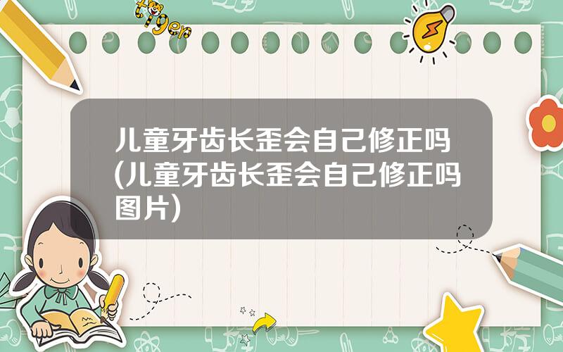 儿童牙齿长歪会自己修正吗(儿童牙齿长歪会自己修正吗图片)