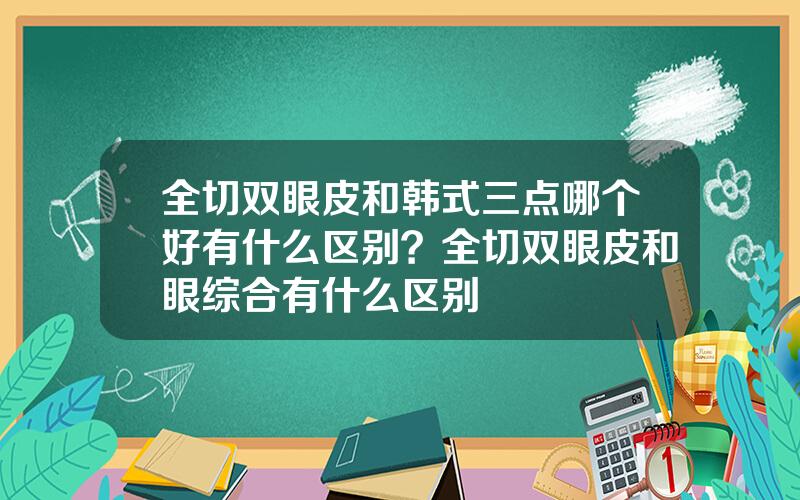 全切双眼皮和韩式三点哪个好有什么区别？全切双眼皮和眼综合有什么区别