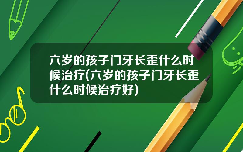 六岁的孩子门牙长歪什么时候治疗(六岁的孩子门牙长歪什么时候治疗好)