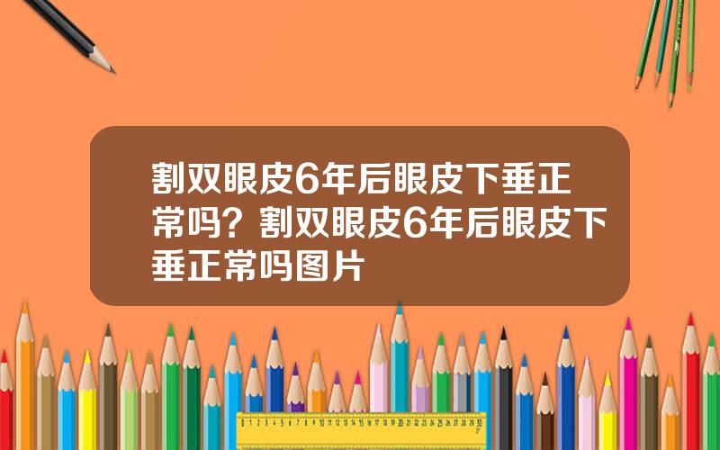 割双眼皮6年后眼皮下垂正常吗？割双眼皮6年后眼皮下垂正常吗图片