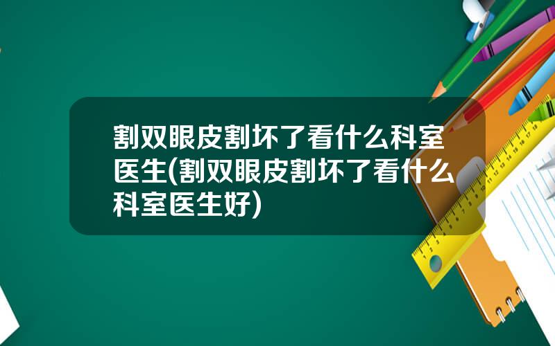 割双眼皮割坏了看什么科室医生(割双眼皮割坏了看什么科室医生好)