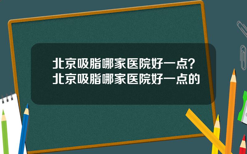 北京吸脂哪家医院好一点？北京吸脂哪家医院好一点的