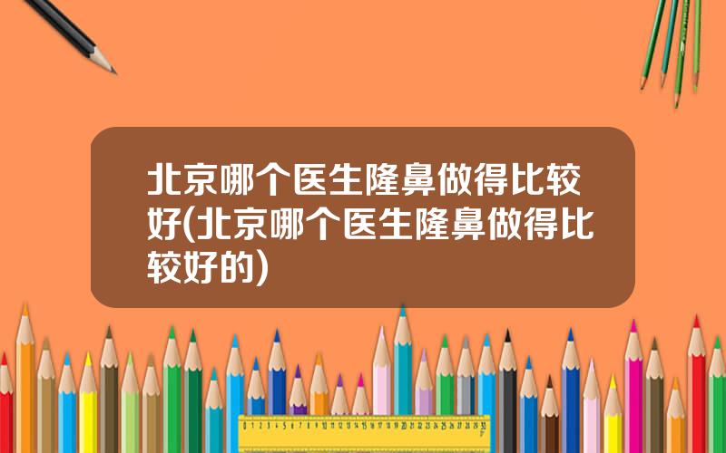 北京哪个医生隆鼻做得比较好(北京哪个医生隆鼻做得比较好的)