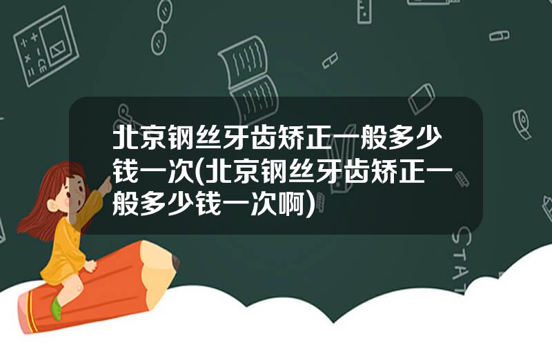 北京钢丝牙齿矫正一般多少钱一次(北京钢丝牙齿矫正一般多少钱一次啊)