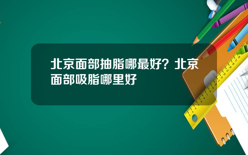 北京面部抽脂哪最好？北京面部吸脂哪里好