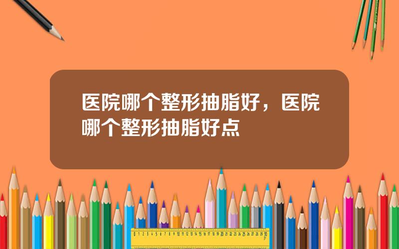 医院哪个整形抽脂好，医院哪个整形抽脂好点