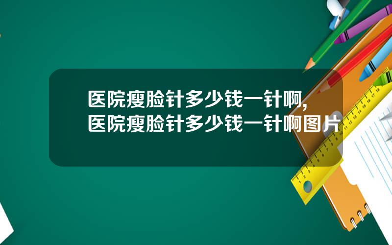 医院瘦脸针多少钱一针啊,医院瘦脸针多少钱一针啊图片