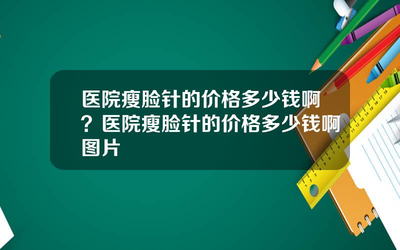 医院瘦脸针的价格多少钱啊？医院瘦脸针的价格多少钱啊图片