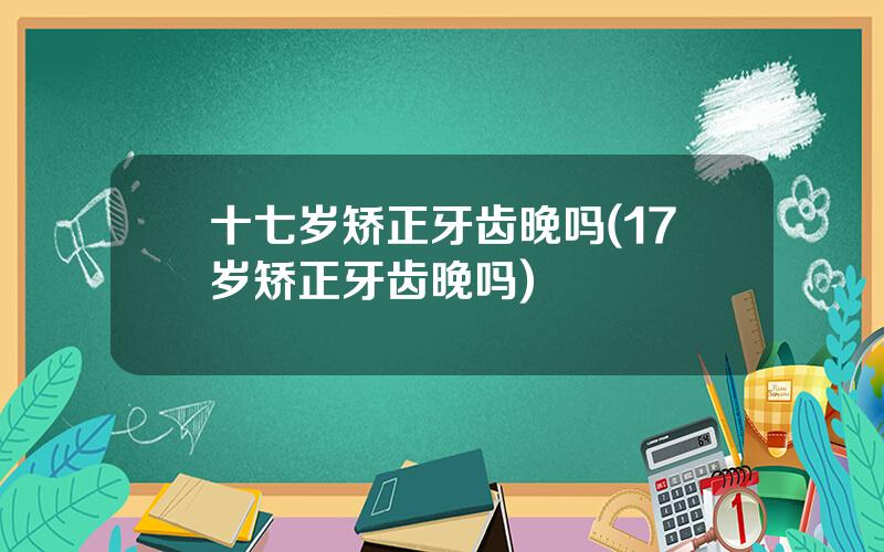 十七岁矫正牙齿晚吗(17岁矫正牙齿晚吗)