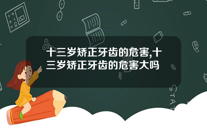 十三岁矫正牙齿的危害,十三岁矫正牙齿的危害大吗