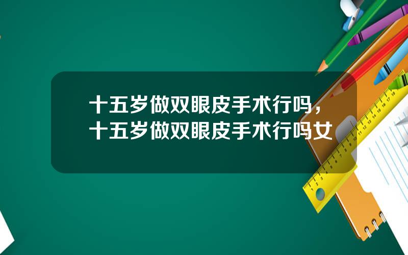 十五岁做双眼皮手术行吗，十五岁做双眼皮手术行吗女