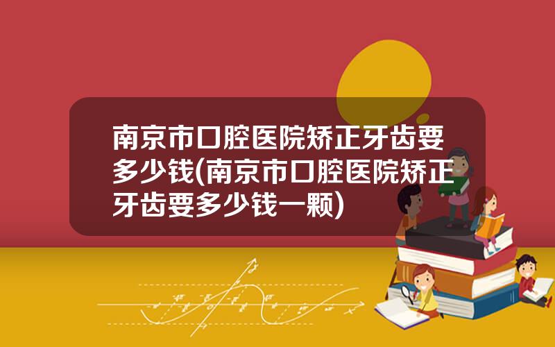 南京市口腔医院矫正牙齿要多少钱(南京市口腔医院矫正牙齿要多少钱一颗)