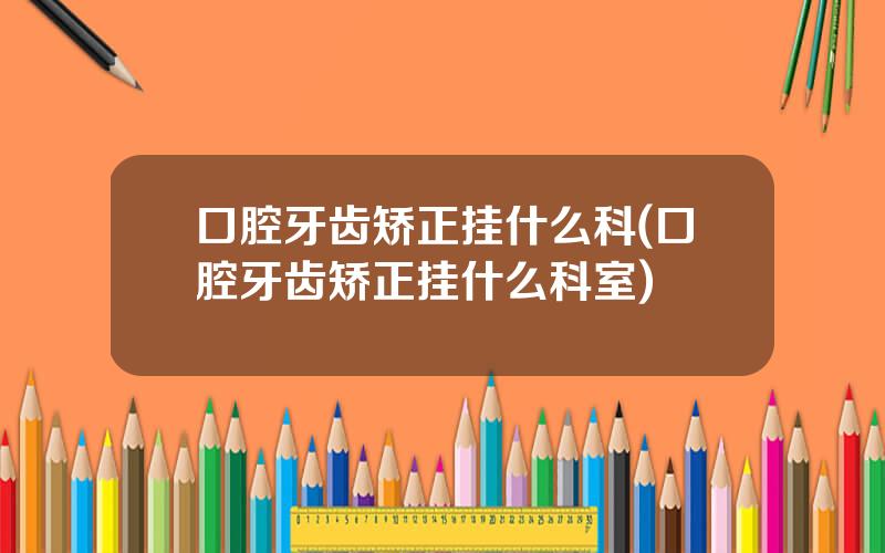 口腔牙齿矫正挂什么科(口腔牙齿矫正挂什么科室)