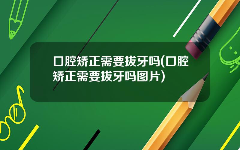 口腔矫正需要拔牙吗(口腔矫正需要拔牙吗图片)