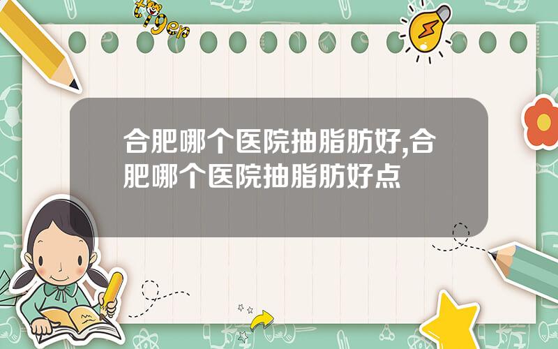 合肥哪个医院抽脂肪好,合肥哪个医院抽脂肪好点