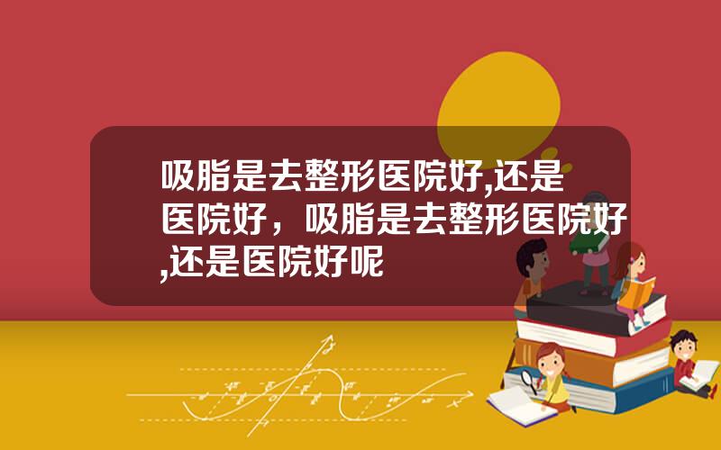 吸脂是去整形医院好,还是医院好，吸脂是去整形医院好,还是医院好呢