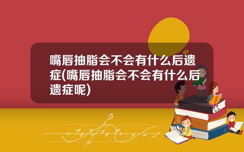 嘴唇抽脂会不会有什么后遗症(嘴唇抽脂会不会有什么后遗症呢)
