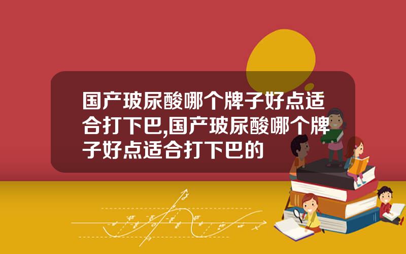 国产玻尿酸哪个牌子好点适合打下巴,国产玻尿酸哪个牌子好点适合打下巴的