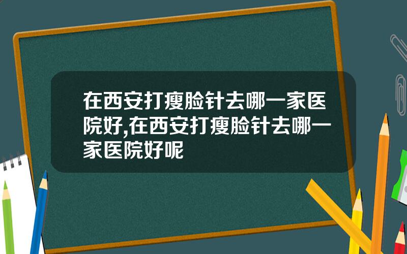 在西安打瘦脸针去哪一家医院好,在西安打瘦脸针去哪一家医院好呢