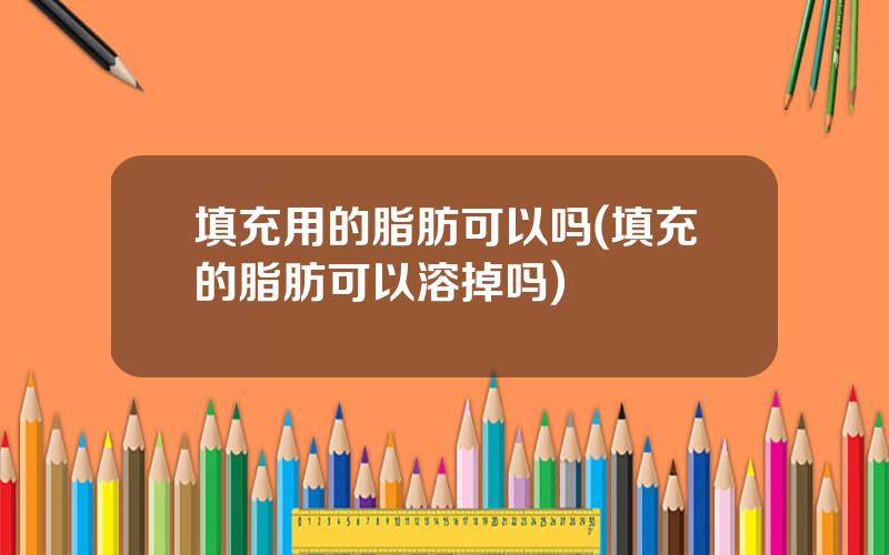 填充用的脂肪可以吗(填充的脂肪可以溶掉吗)