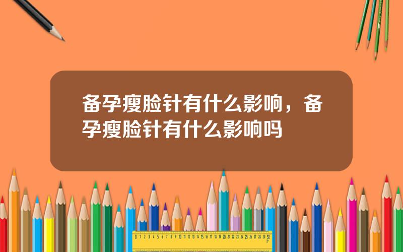 备孕瘦脸针有什么影响，备孕瘦脸针有什么影响吗