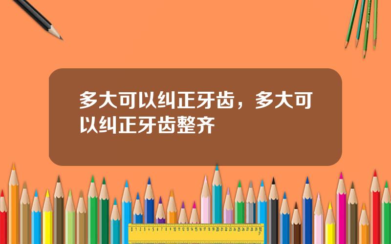 多大可以纠正牙齿，多大可以纠正牙齿整齐
