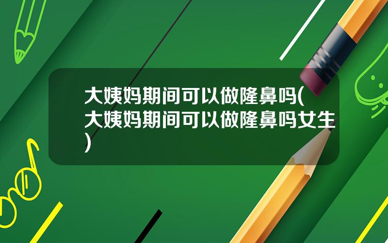 大姨妈期间可以做隆鼻吗(大姨妈期间可以做隆鼻吗女生)