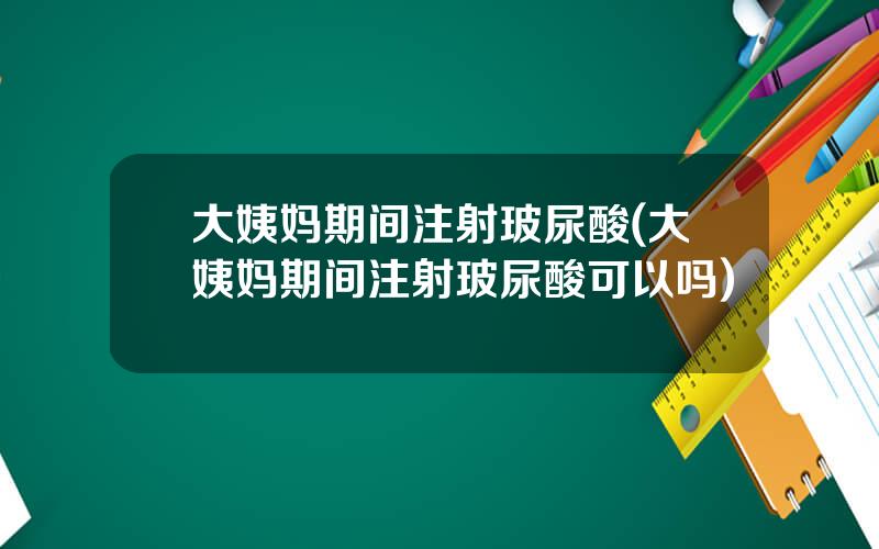 大姨妈期间注射玻尿酸(大姨妈期间注射玻尿酸可以吗)