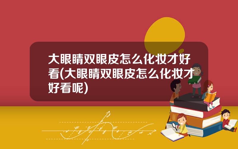 大眼睛双眼皮怎么化妆才好看(大眼睛双眼皮怎么化妆才好看呢)