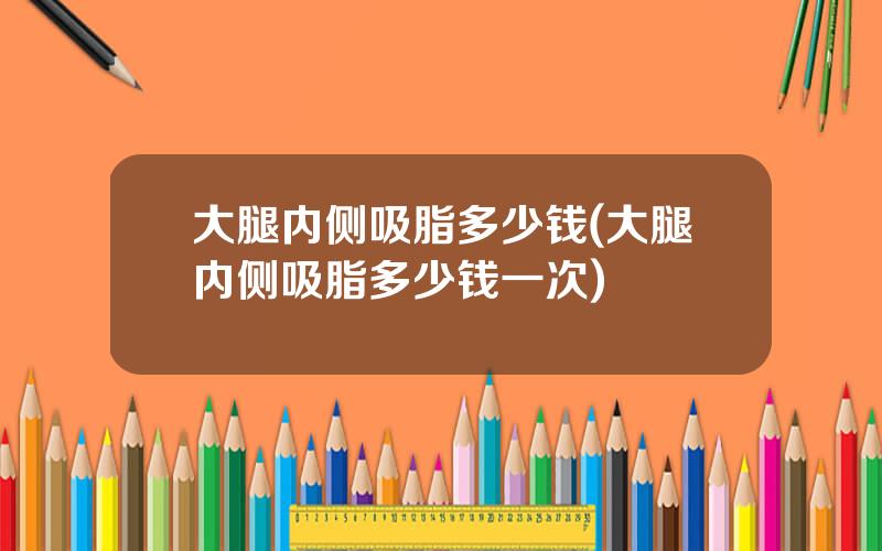 大腿内侧吸脂多少钱(大腿内侧吸脂多少钱一次)