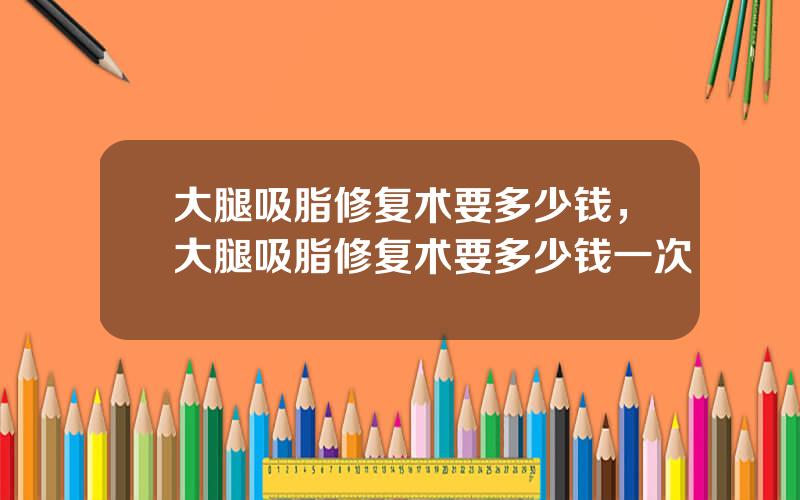 大腿吸脂修复术要多少钱，大腿吸脂修复术要多少钱一次