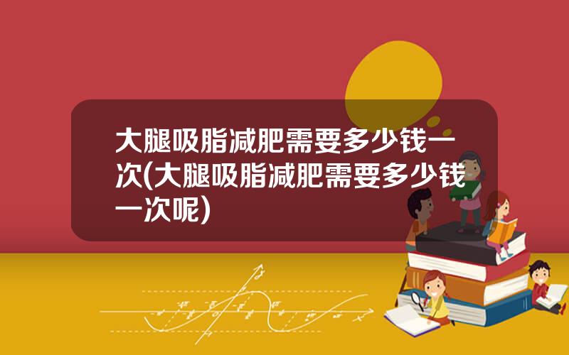 大腿吸脂减肥需要多少钱一次(大腿吸脂减肥需要多少钱一次呢)