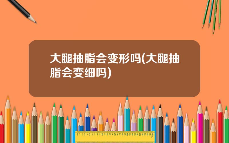 大腿抽脂会变形吗(大腿抽脂会变细吗)