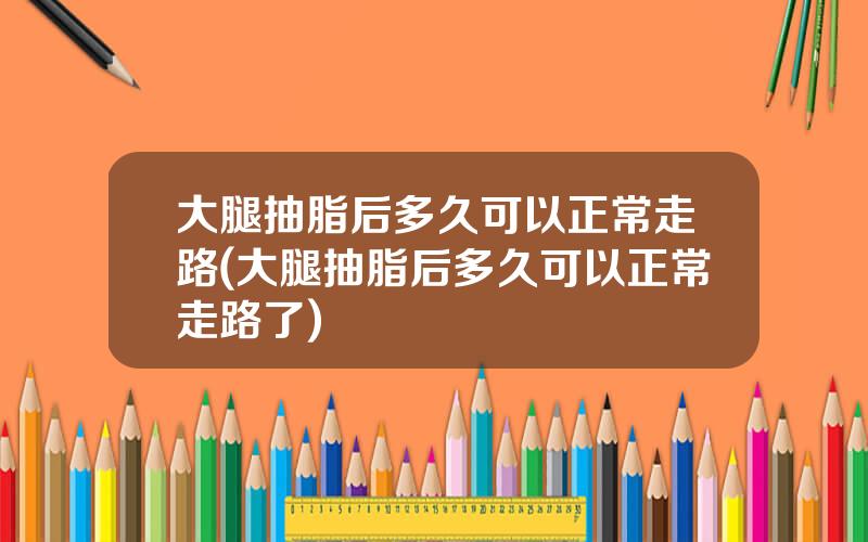 大腿抽脂后多久可以正常走路(大腿抽脂后多久可以正常走路了)