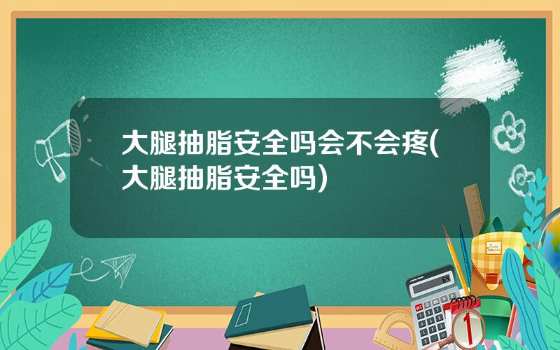 大腿抽脂安全吗会不会疼(大腿抽脂安全吗)